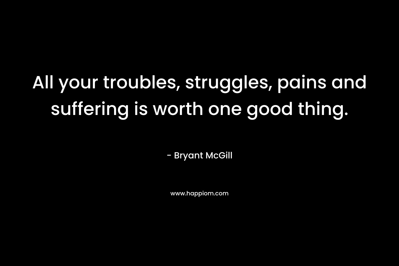All your troubles, struggles, pains and suffering is worth one good thing. – Bryant McGill
