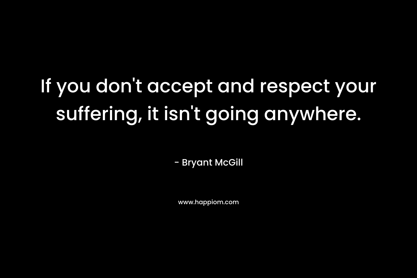 If you don’t accept and respect your suffering, it isn’t going anywhere. – Bryant McGill