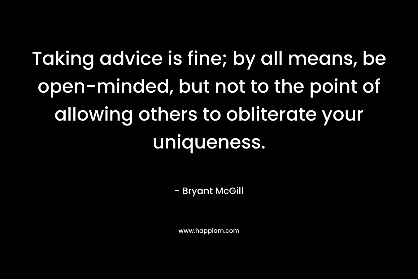 Taking advice is fine; by all means, be open-minded, but not to the point of allowing others to obliterate your uniqueness. – Bryant McGill