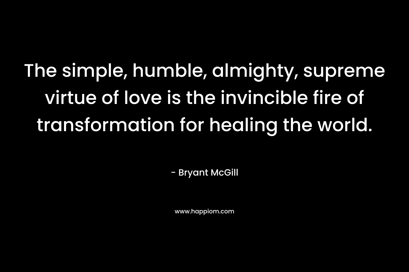 The simple, humble, almighty, supreme virtue of love is the invincible fire of transformation for healing the world. – Bryant McGill