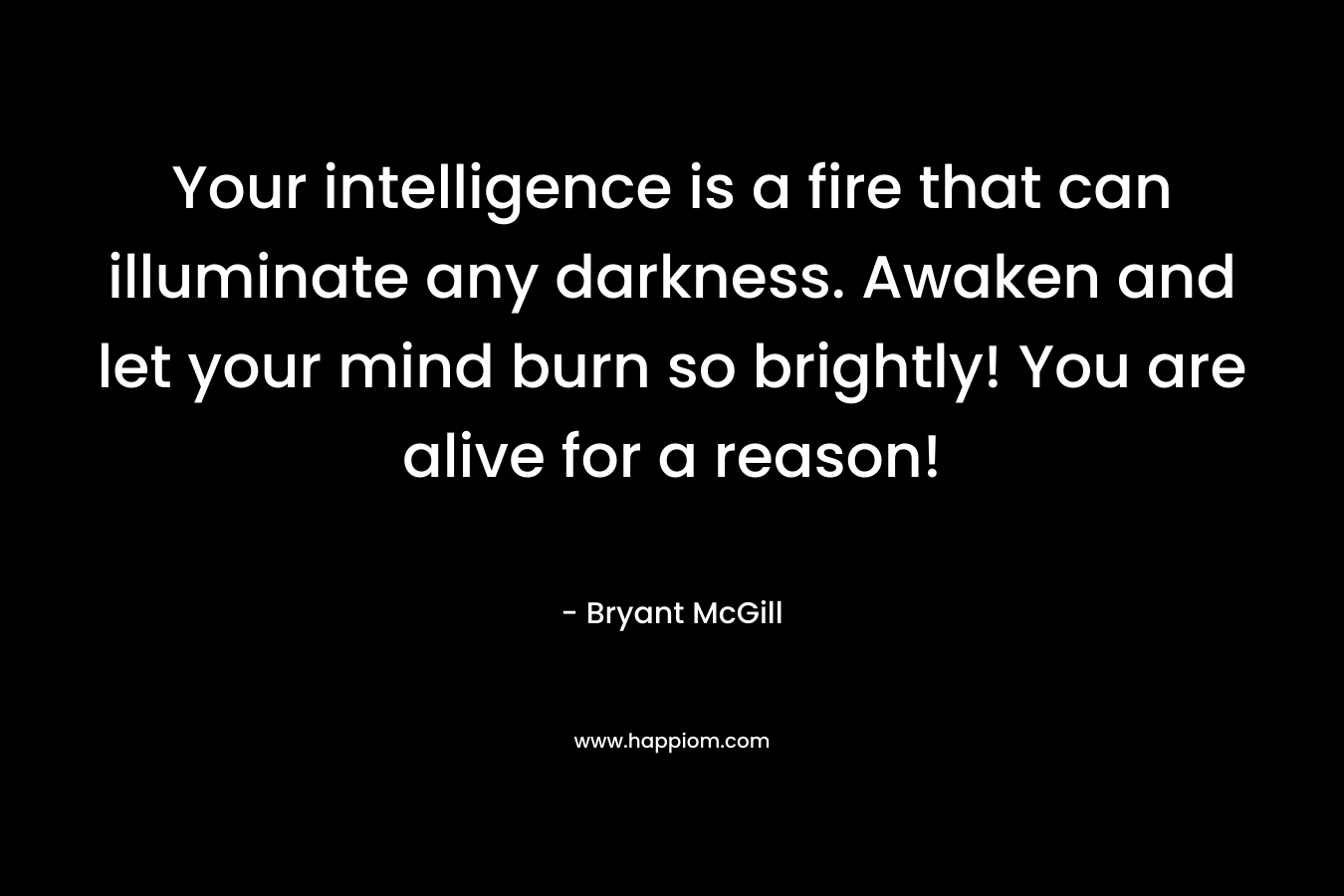 Your intelligence is a fire that can illuminate any darkness. Awaken and let your mind burn so brightly! You are alive for a reason! – Bryant McGill