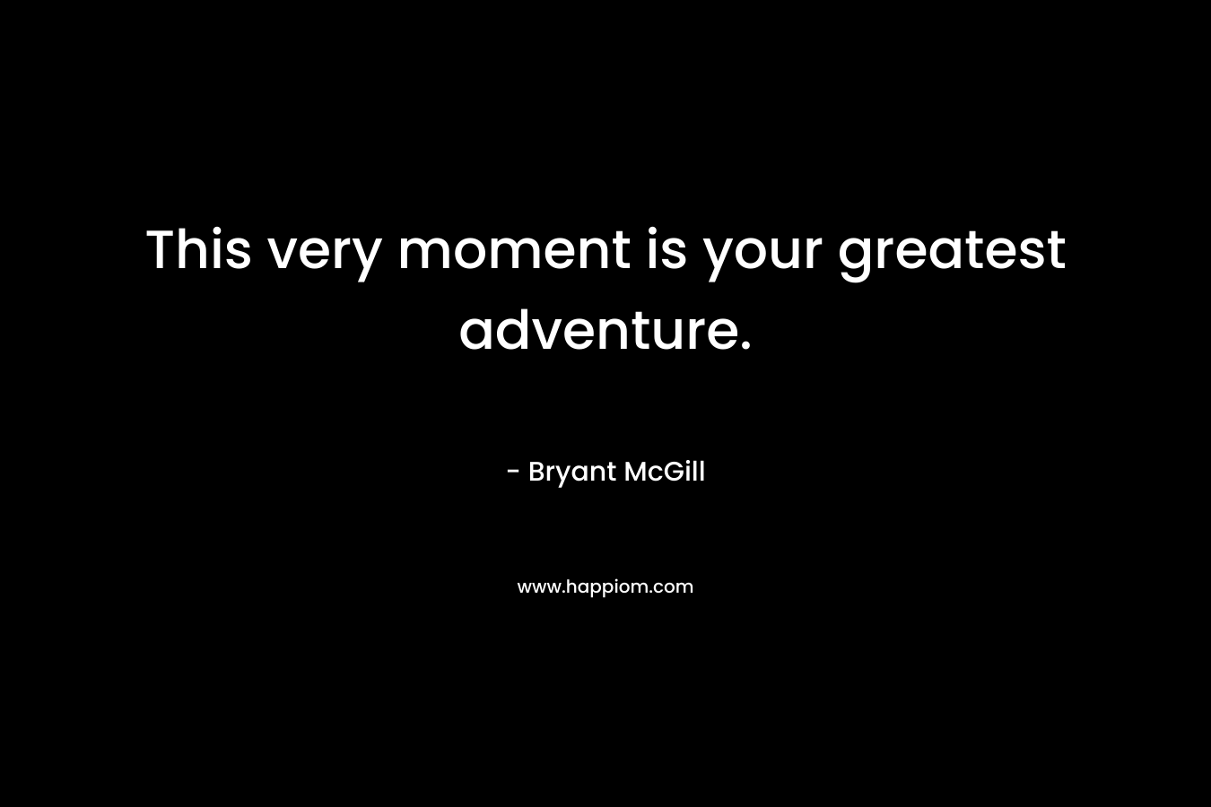 This very moment is your greatest adventure.