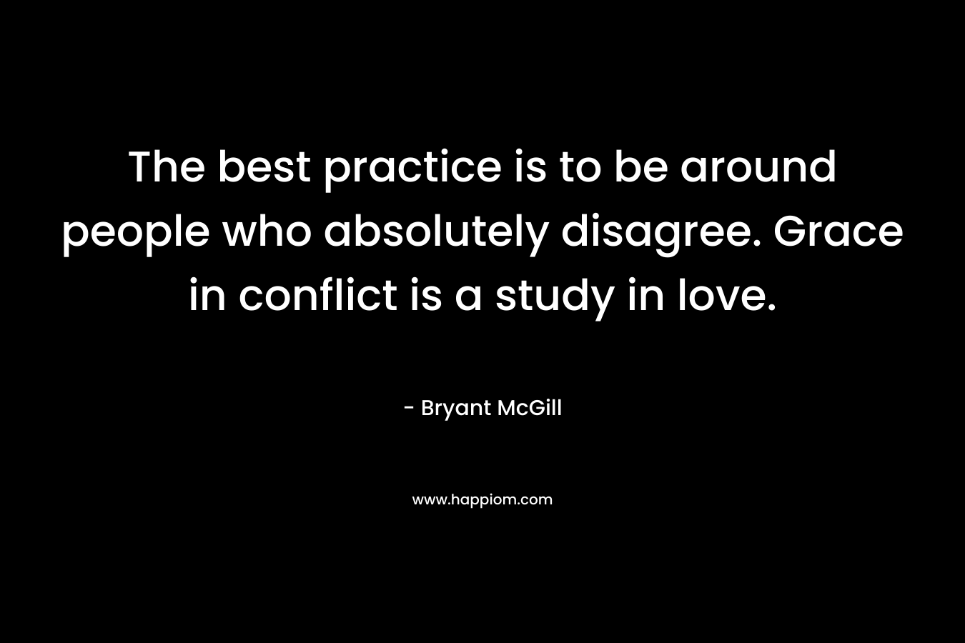 The best practice is to be around people who absolutely disagree. Grace in conflict is a study in love. – Bryant McGill