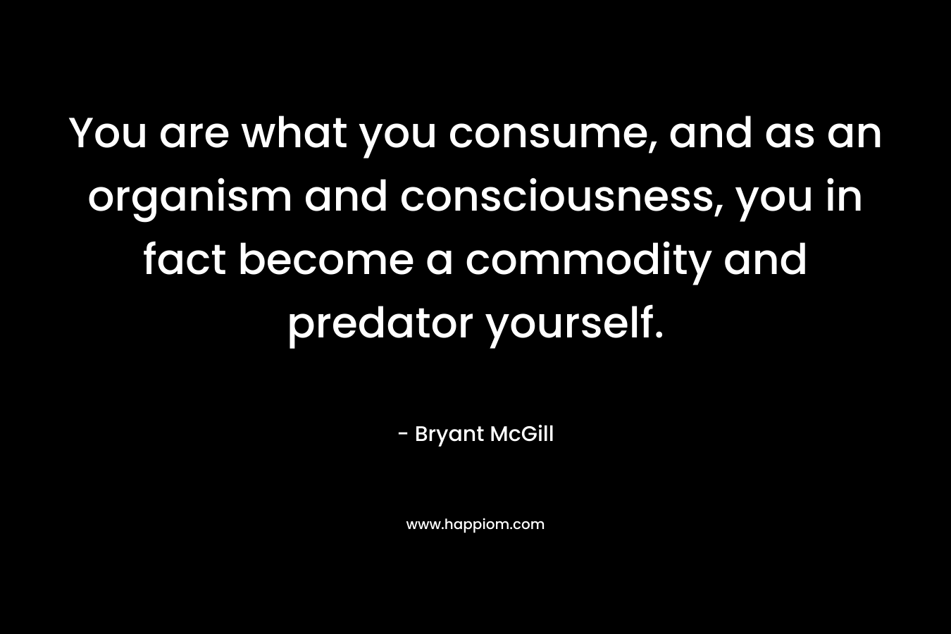 You are what you consume, and as an organism and consciousness, you in fact become a commodity and predator yourself. – Bryant McGill