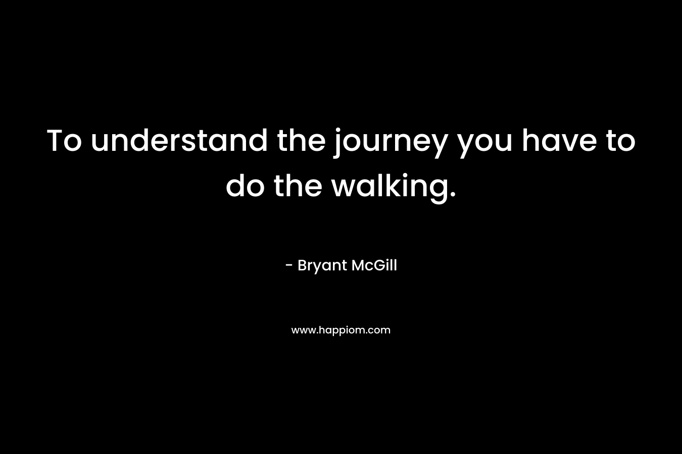 To understand the journey you have to do the walking.