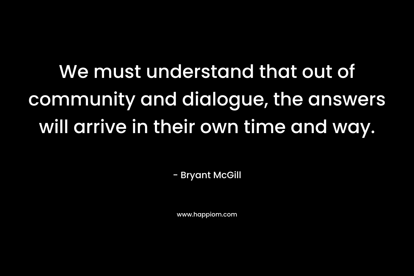 We must understand that out of community and dialogue, the answers will arrive in their own time and way. – Bryant McGill