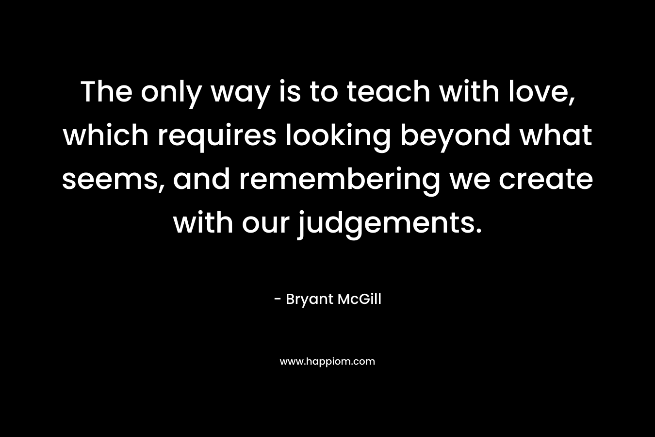 The only way is to teach with love, which requires looking beyond what seems, and remembering we create with our judgements. – Bryant McGill