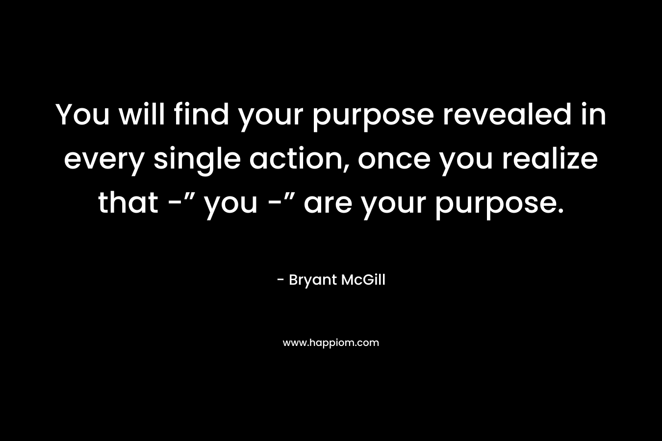 You will find your purpose revealed in every single action, once you realize that -” you -” are your purpose. – Bryant McGill