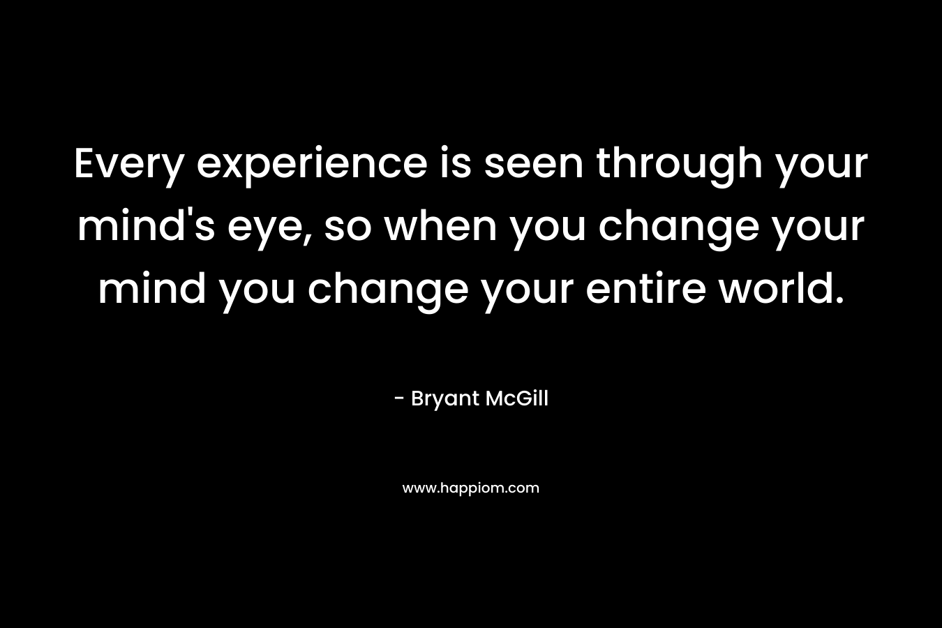 Every experience is seen through your mind's eye, so when you change your mind you change your entire world.