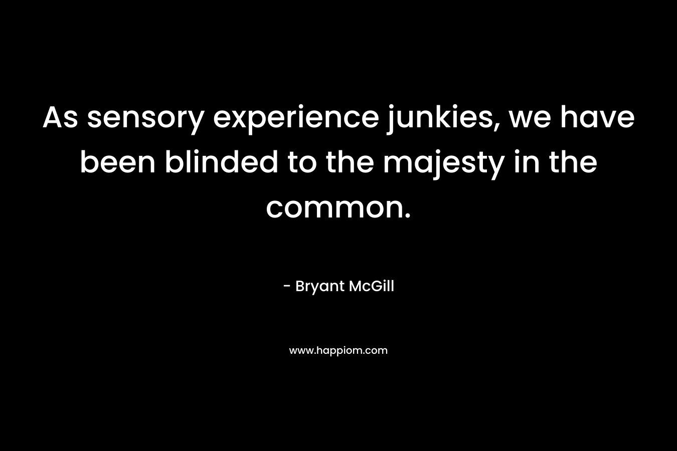 As sensory experience junkies, we have been blinded to the majesty in the common. – Bryant McGill