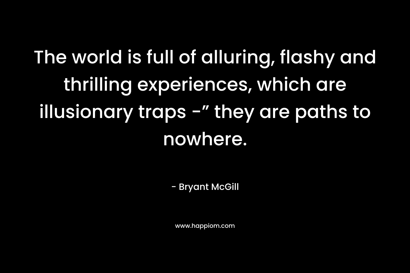 The world is full of alluring, flashy and thrilling experiences, which are illusionary traps -” they are paths to nowhere. – Bryant McGill