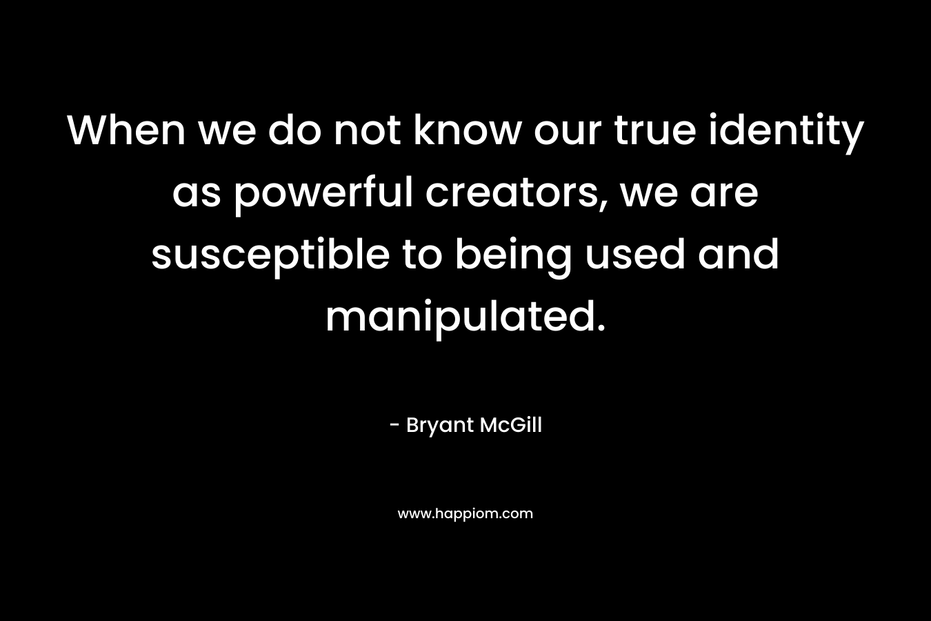 When we do not know our true identity as powerful creators, we are susceptible to being used and manipulated. – Bryant McGill