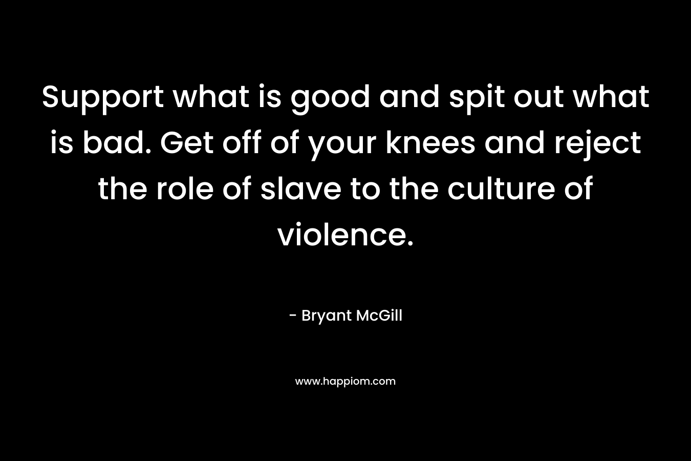 Support what is good and spit out what is bad. Get off of your knees and reject the role of slave to the culture of violence. – Bryant McGill