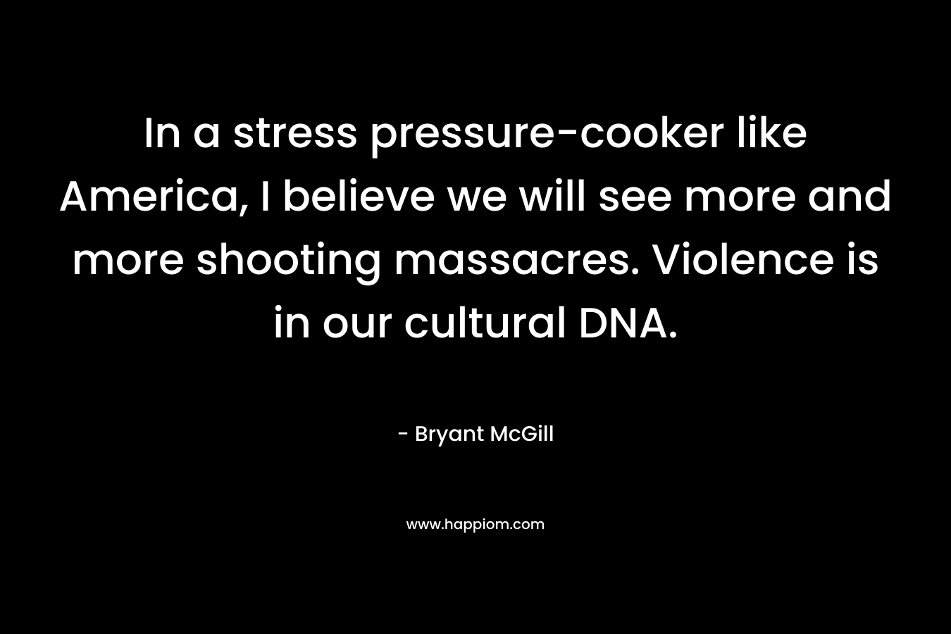 In a stress pressure-cooker like America, I believe we will see more and more shooting massacres. Violence is in our cultural DNA.