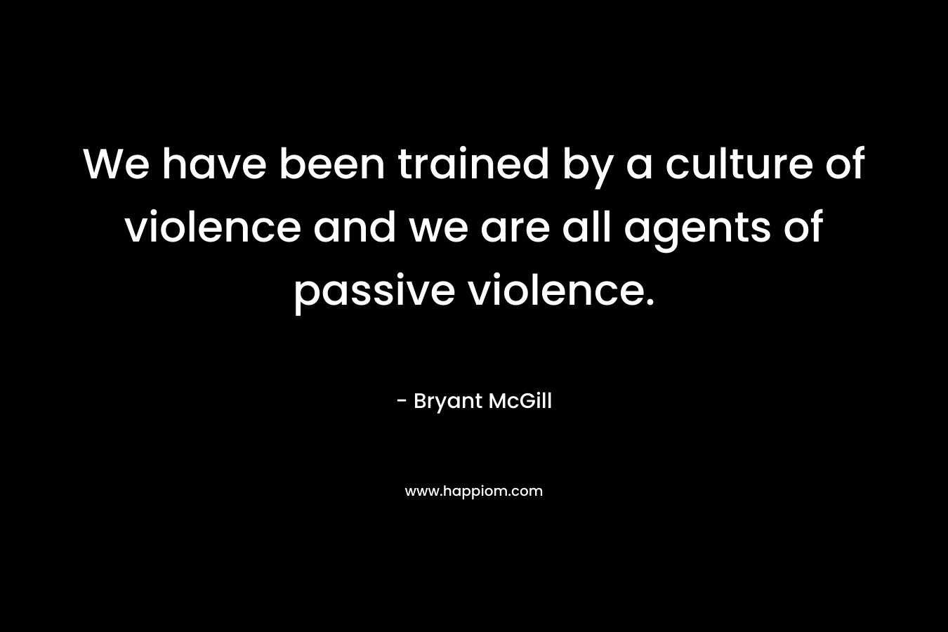 We have been trained by a culture of violence and we are all agents of passive violence. – Bryant McGill
