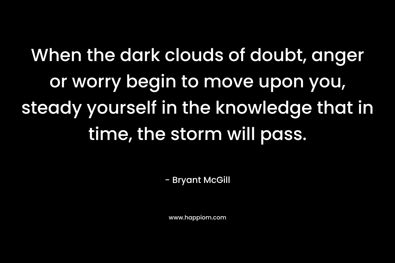When the dark clouds of doubt, anger or worry begin to move upon you, steady yourself in the knowledge that in time, the storm will pass. – Bryant McGill