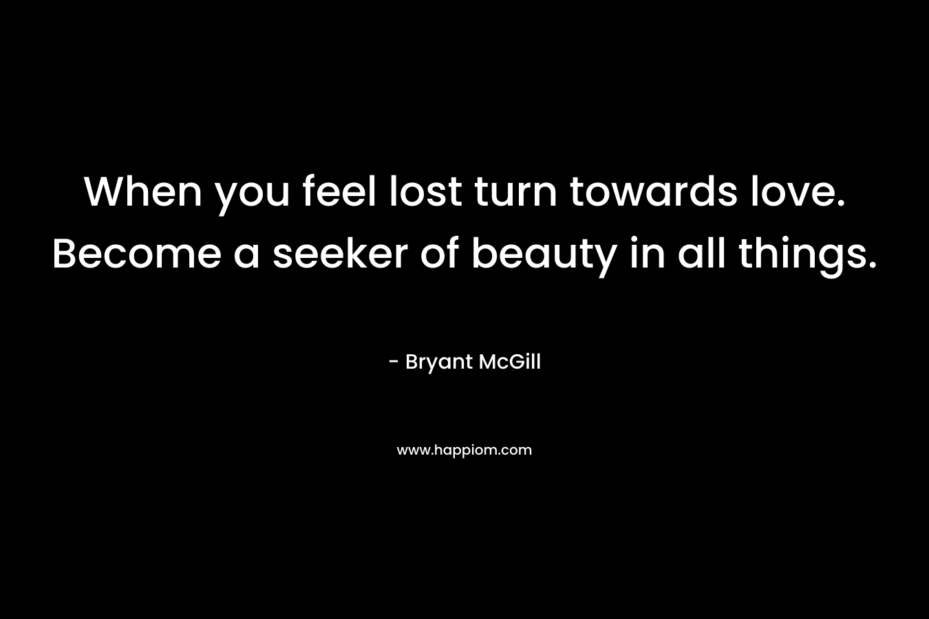 When you feel lost turn towards love. Become a seeker of beauty in all things. – Bryant McGill