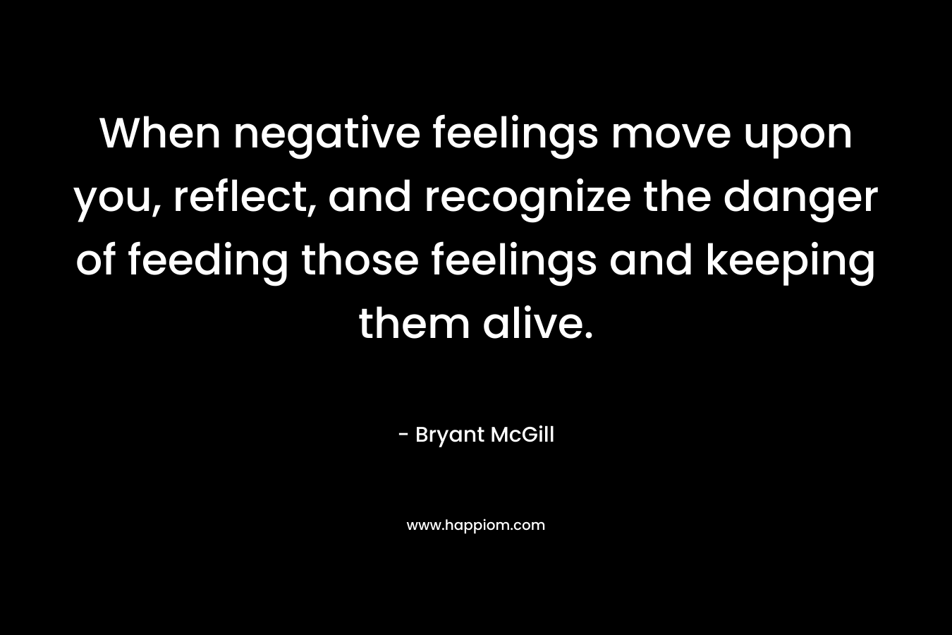 When negative feelings move upon you, reflect, and recognize the danger of feeding those feelings and keeping them alive. – Bryant McGill