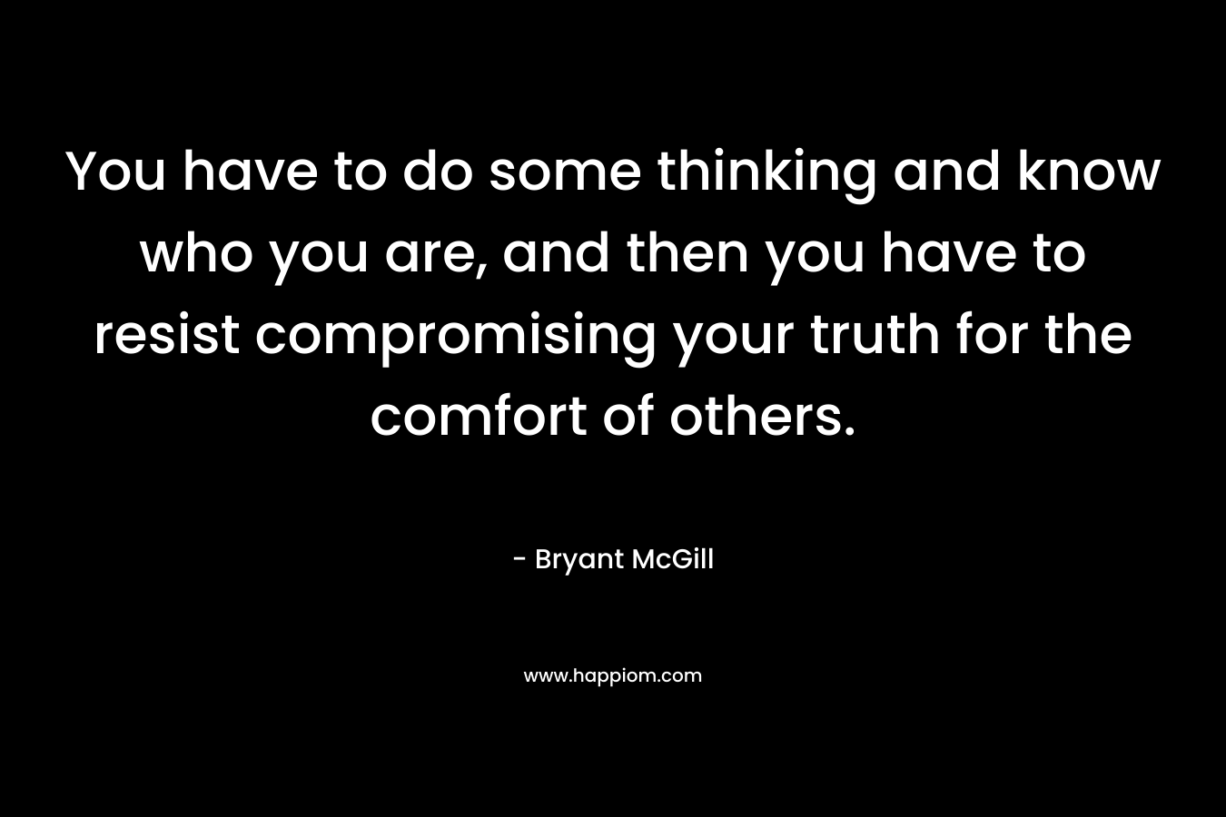 You have to do some thinking and know who you are, and then you have to resist compromising your truth for the comfort of others. – Bryant McGill