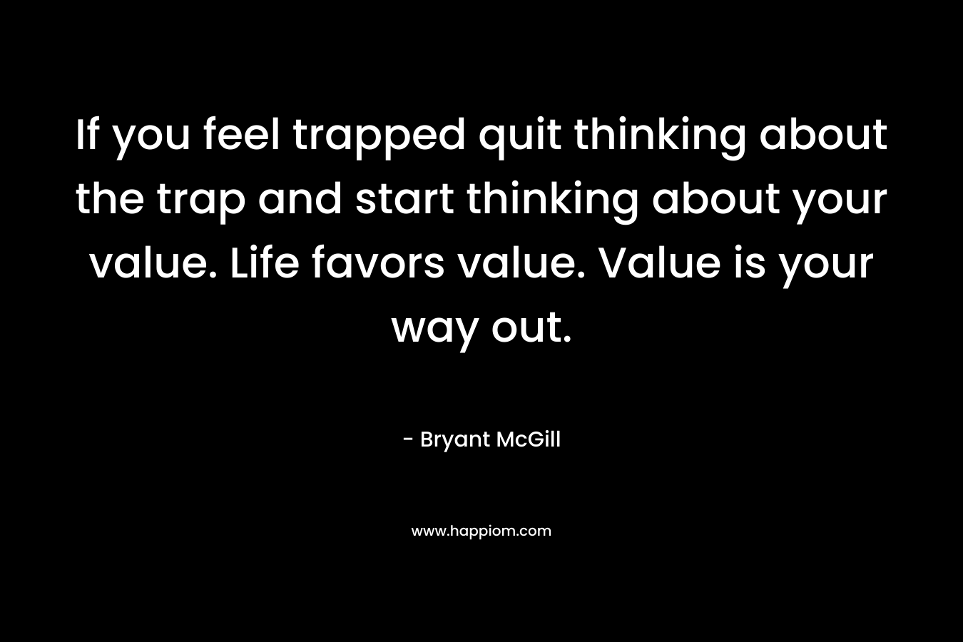 If you feel trapped quit thinking about the trap and start thinking about your value. Life favors value. Value is your way out. – Bryant McGill