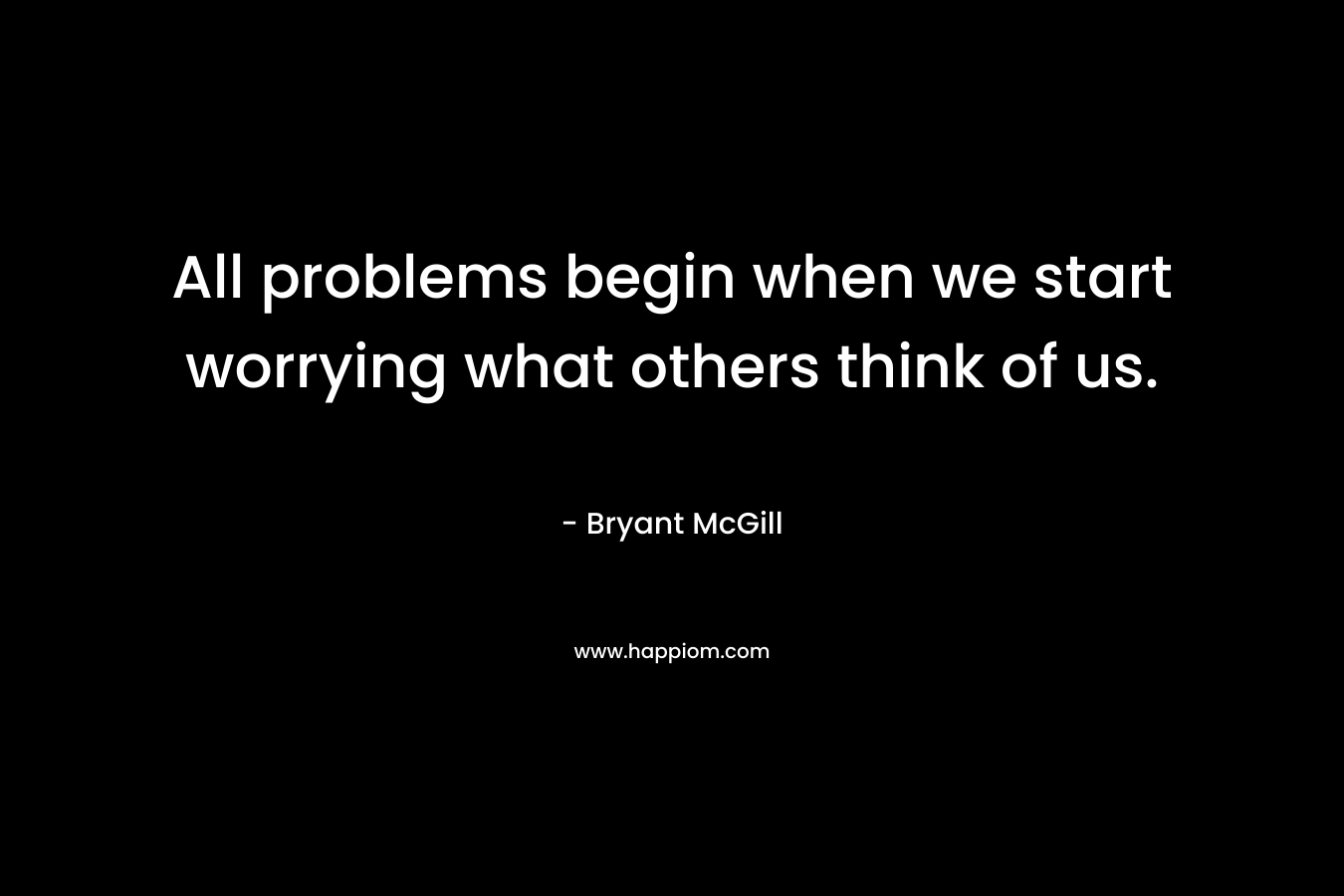 All problems begin when we start worrying what others think of us.