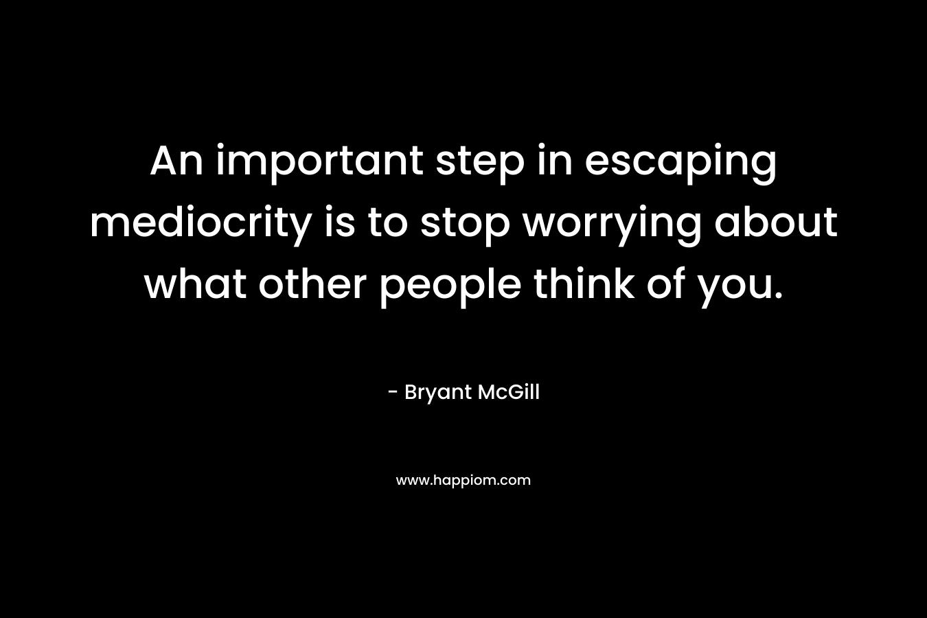 An important step in escaping mediocrity is to stop worrying about what other people think of you. – Bryant McGill
