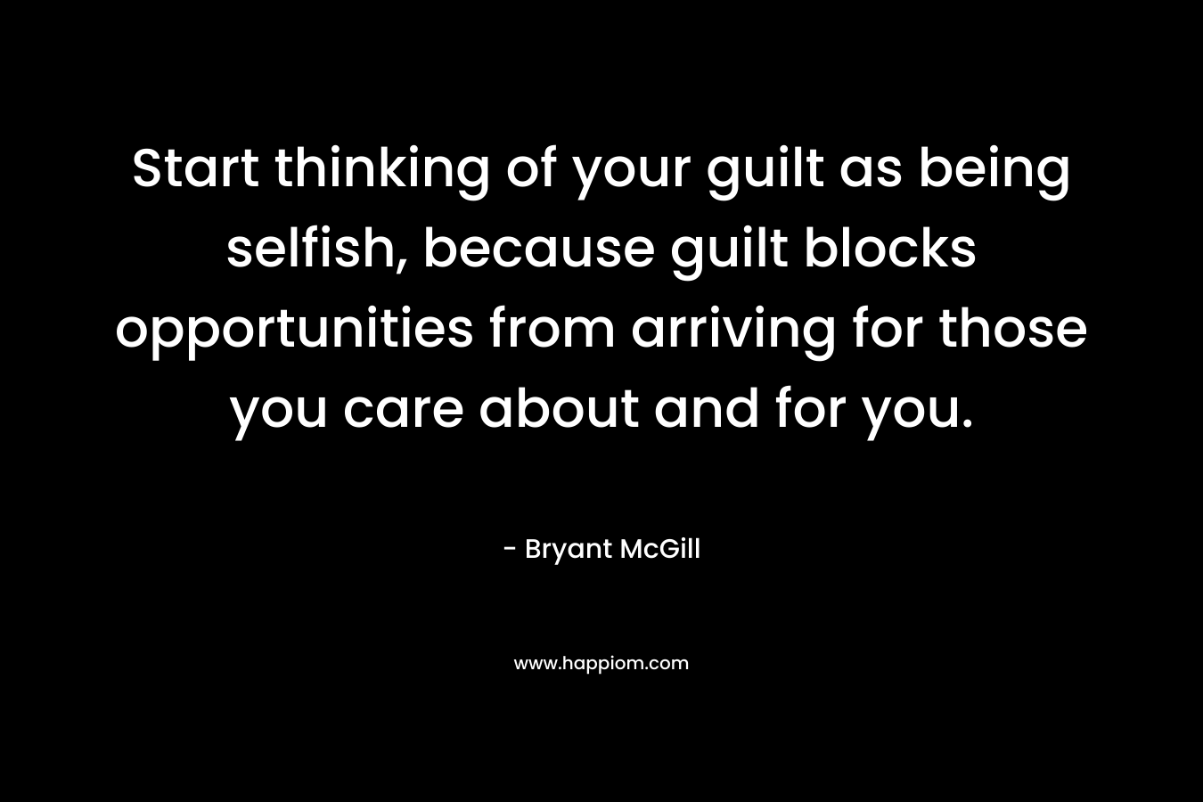 Start thinking of your guilt as being selfish, because guilt blocks opportunities from arriving for those you care about and for you. – Bryant McGill