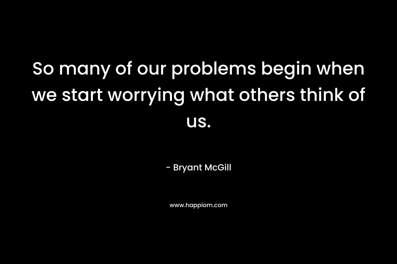 So many of our problems begin when we start worrying what others think of us.