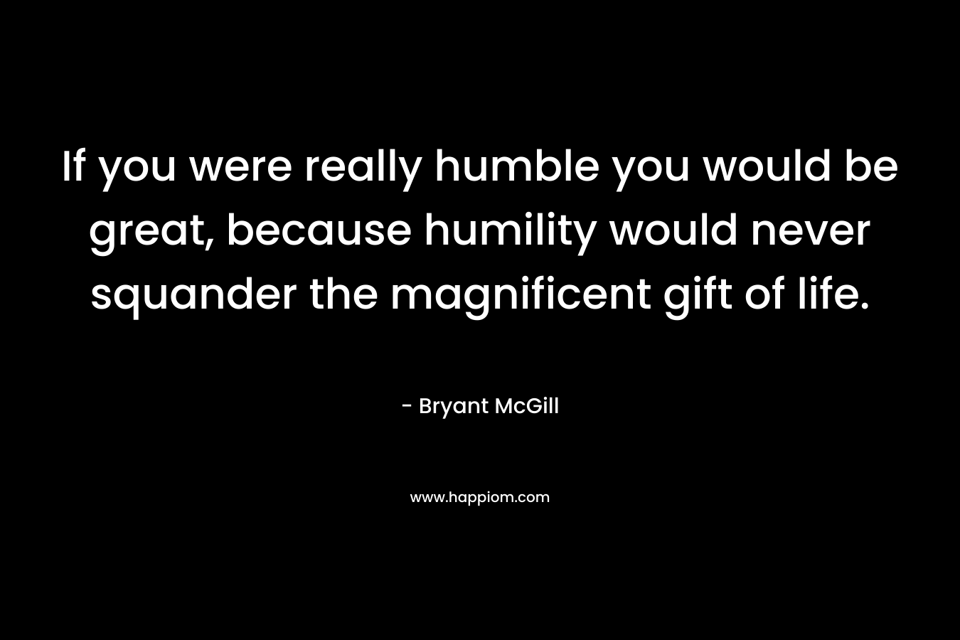 If you were really humble you would be great, because humility would never squander the magnificent gift of life. – Bryant McGill