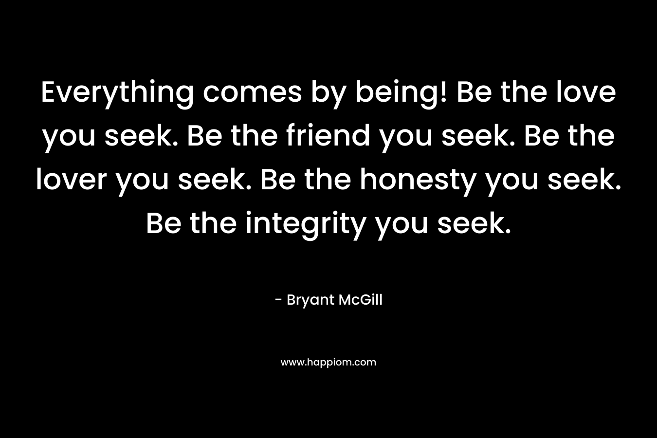 Everything comes by being! Be the love you seek. Be the friend you seek. Be the lover you seek. Be the honesty you seek. Be the integrity you seek.