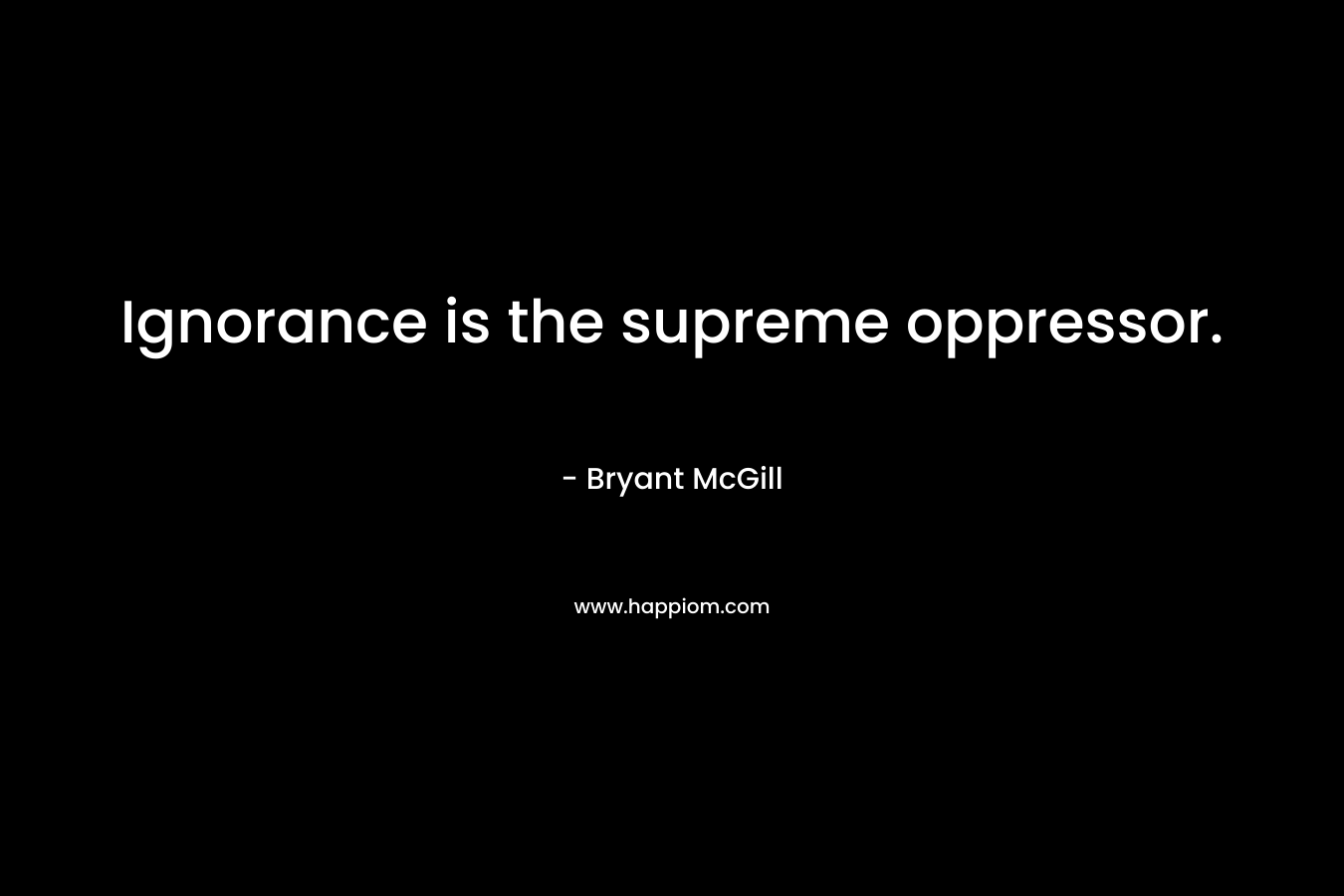 Ignorance is the supreme oppressor. – Bryant McGill