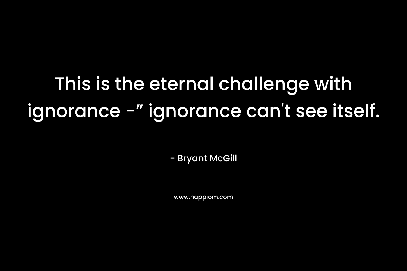 This is the eternal challenge with ignorance -” ignorance can't see itself.