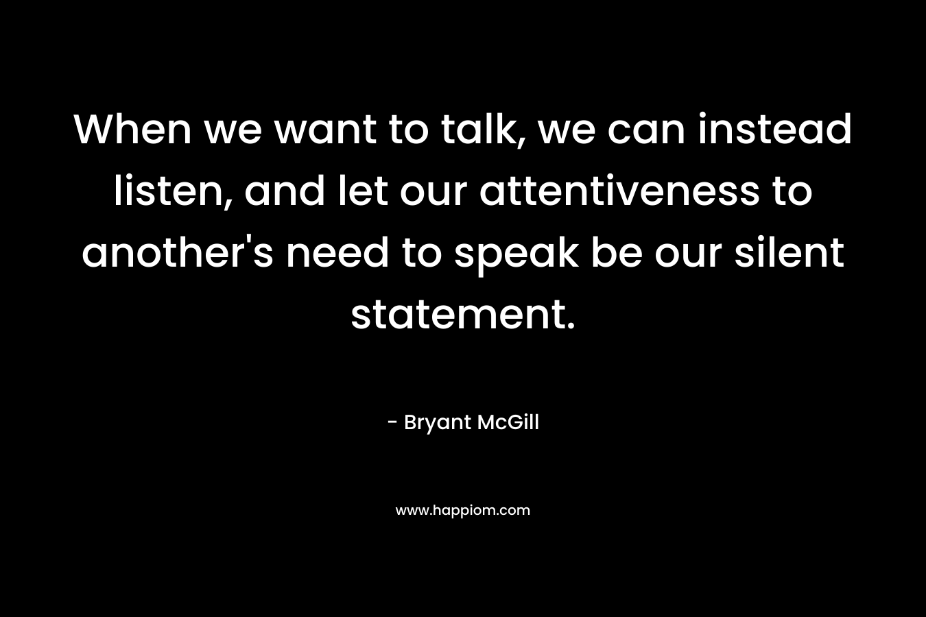 When we want to talk, we can instead listen, and let our attentiveness to another’s need to speak be our silent statement. – Bryant McGill