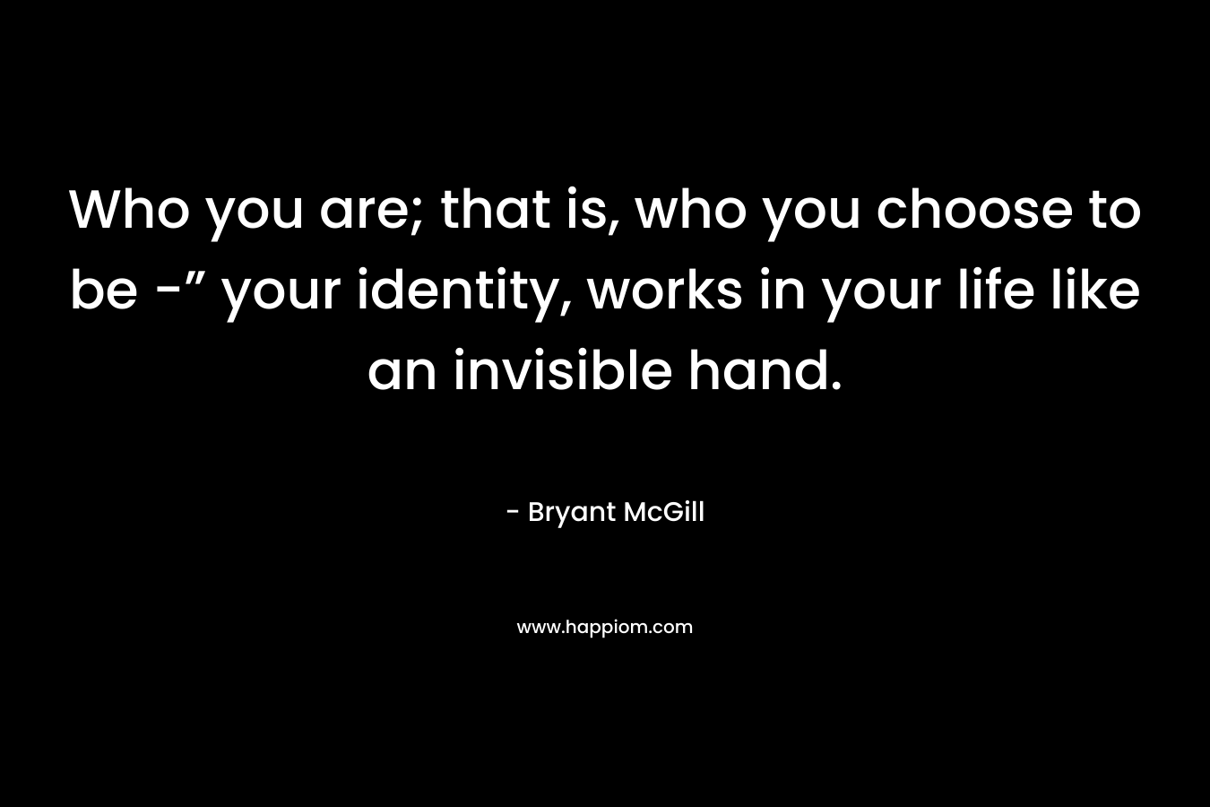 Who you are; that is, who you choose to be -” your identity, works in your life like an invisible hand. – Bryant McGill