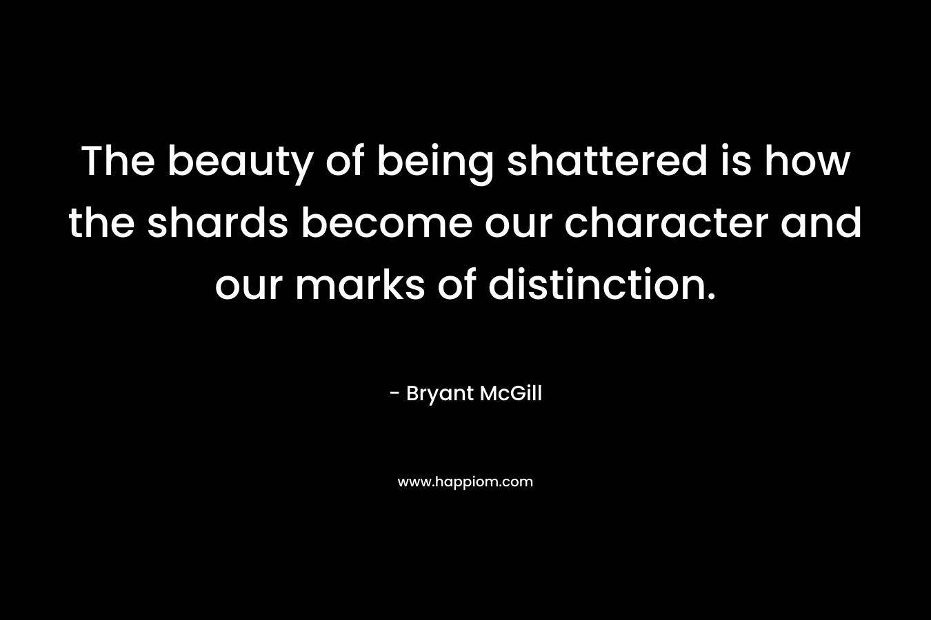 The beauty of being shattered is how the shards become our character and our marks of distinction. – Bryant McGill