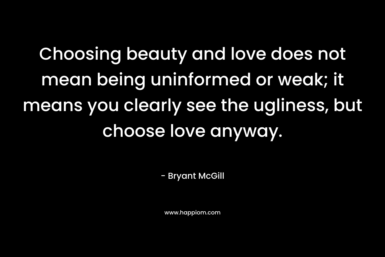 Choosing beauty and love does not mean being uninformed or weak; it means you clearly see the ugliness, but choose love anyway. – Bryant McGill