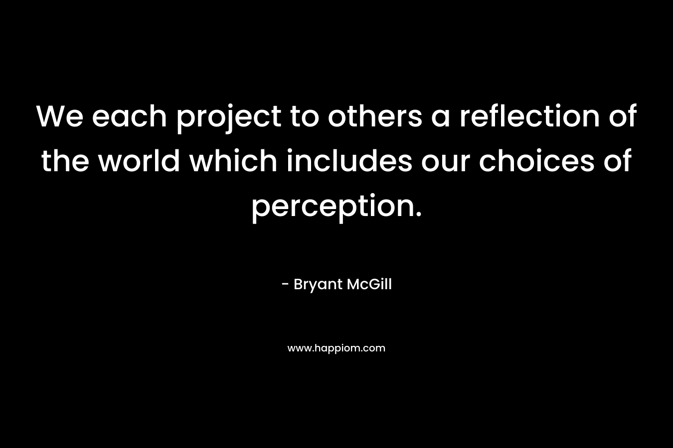 We each project to others a reflection of the world which includes our choices of perception. – Bryant McGill