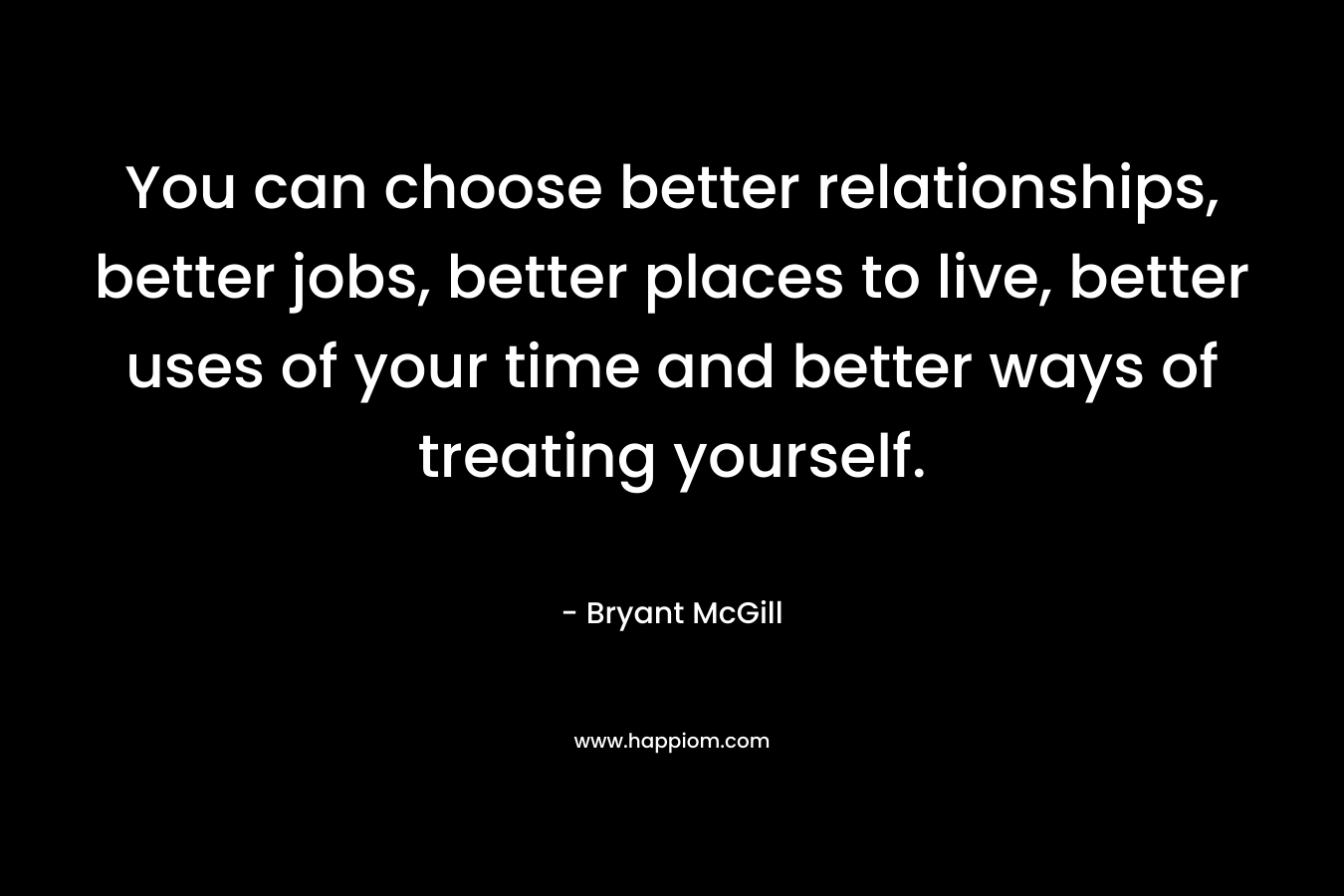 You can choose better relationships, better jobs, better places to live, better uses of your time and better ways of treating yourself.