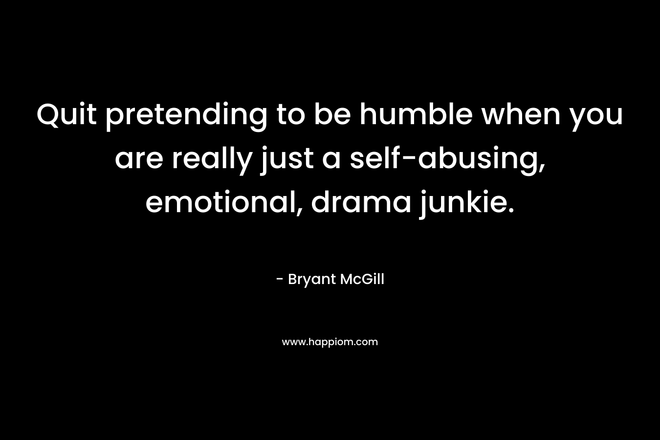 Quit pretending to be humble when you are really just a self-abusing, emotional, drama junkie. – Bryant McGill
