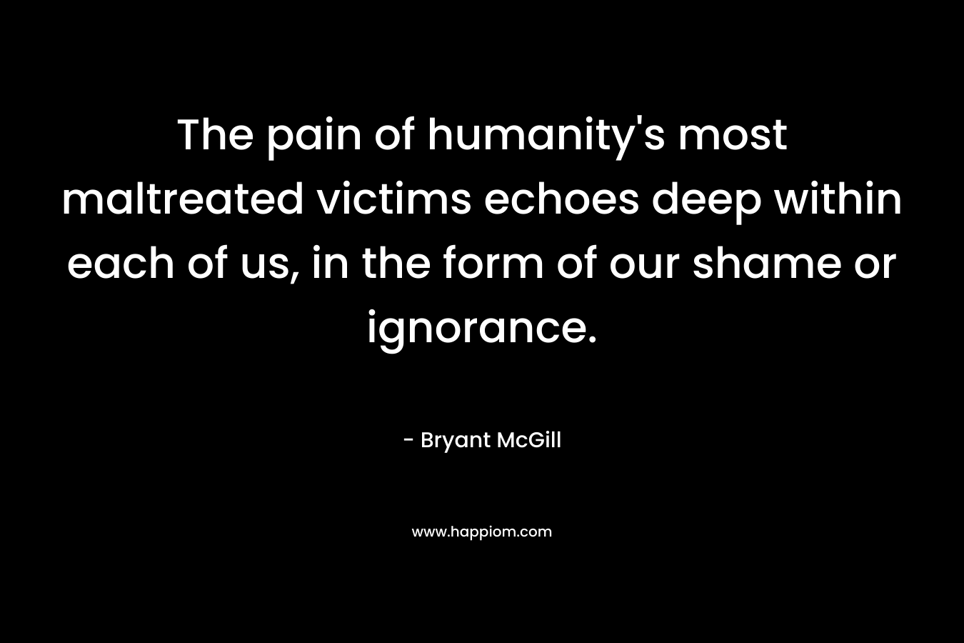 The pain of humanity’s most maltreated victims echoes deep within each of us, in the form of our shame or ignorance. – Bryant McGill