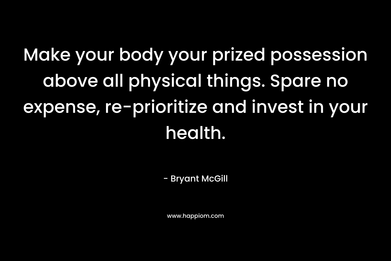 Make your body your prized possession above all physical things. Spare no expense, re-prioritize and invest in your health. – Bryant McGill