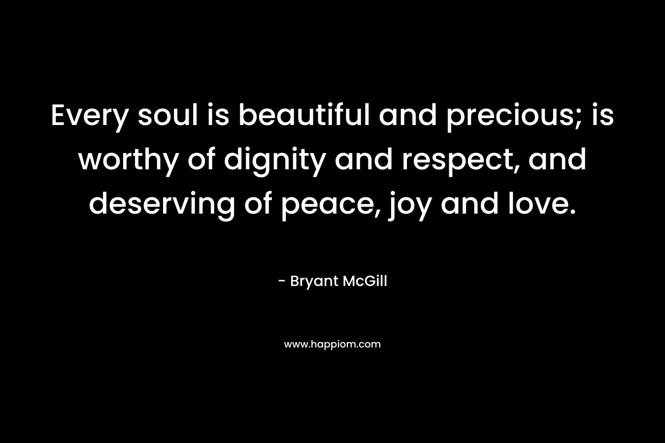Every soul is beautiful and precious; is worthy of dignity and respect, and deserving of peace, joy and love.