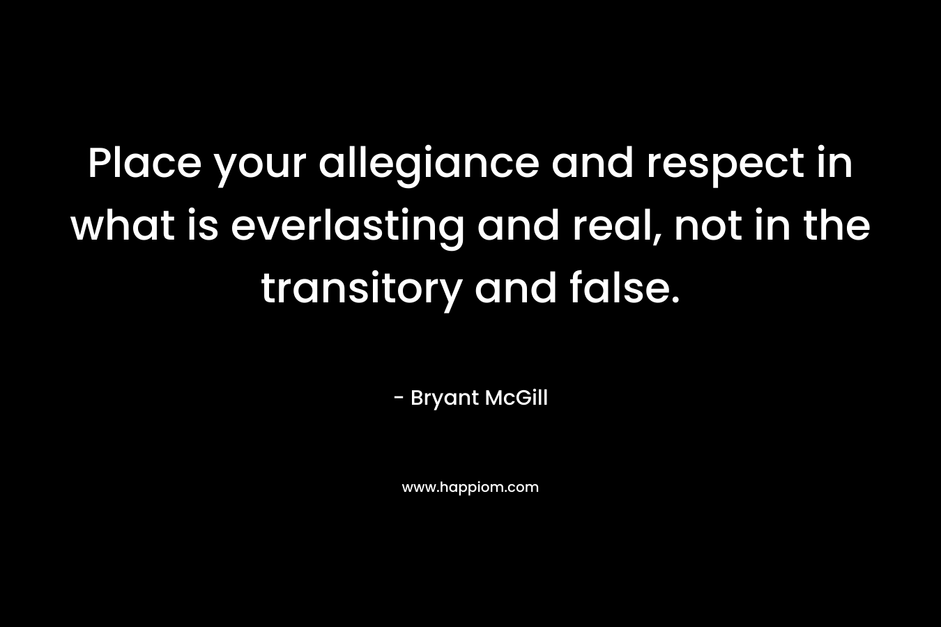 Place your allegiance and respect in what is everlasting and real, not in the transitory and false. – Bryant McGill
