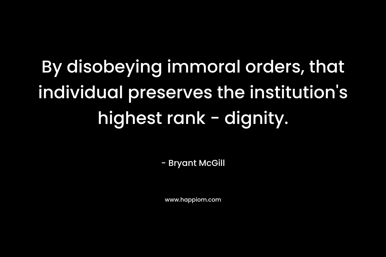 By disobeying immoral orders, that individual preserves the institution’s highest rank – dignity. – Bryant McGill