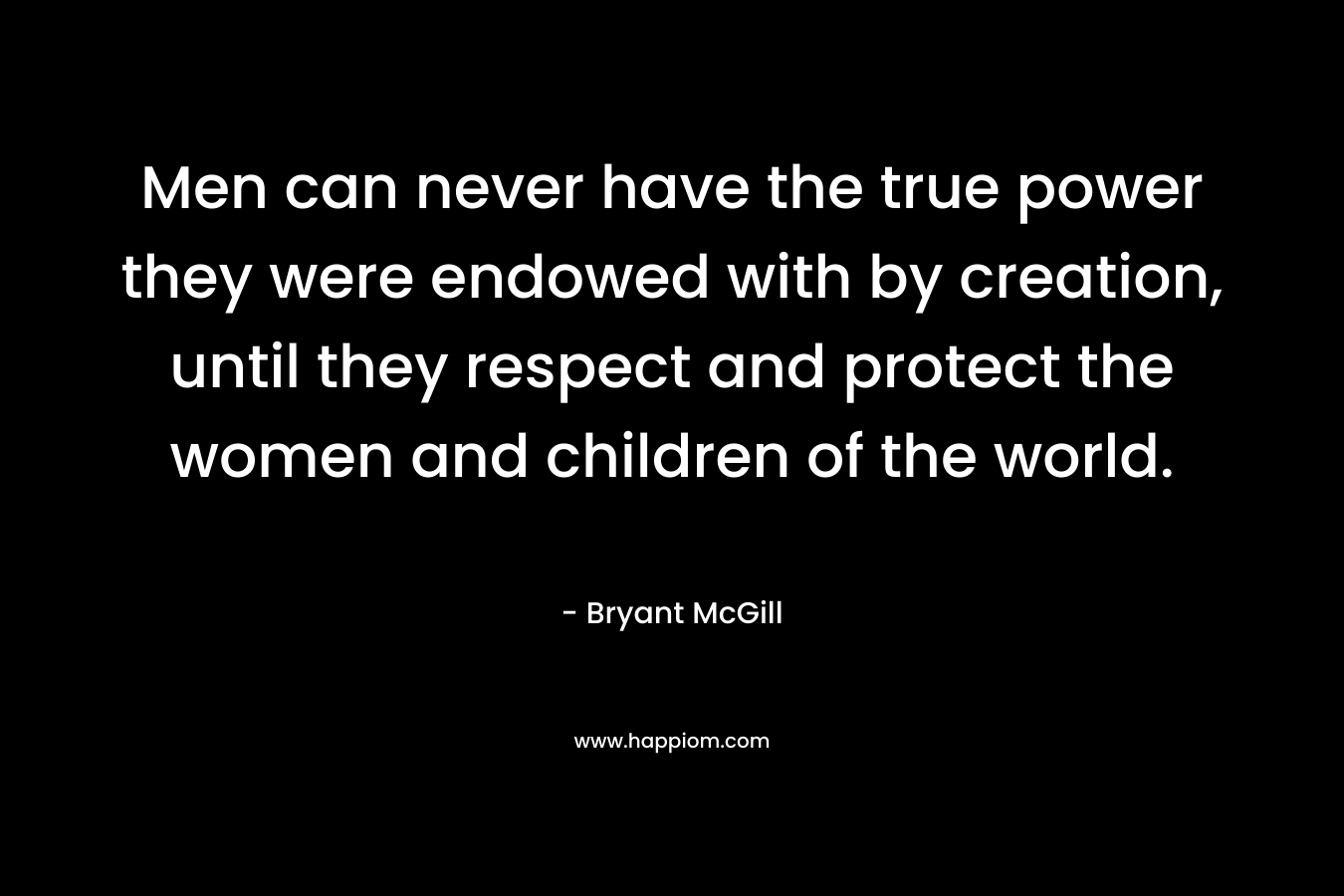 Men can never have the true power they were endowed with by creation, until they respect and protect the women and children of the world. – Bryant McGill
