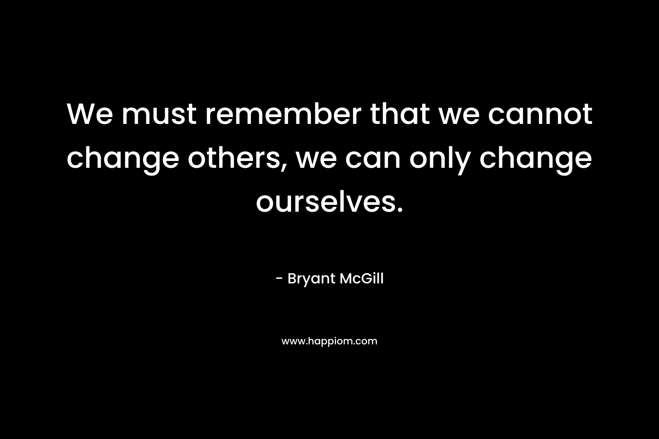 We must remember that we cannot change others, we can only change ourselves.