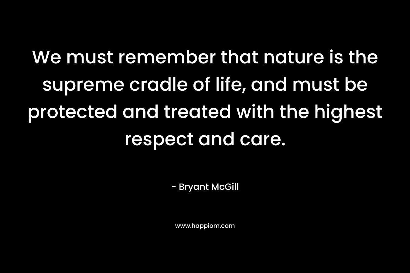 We must remember that nature is the supreme cradle of life, and must be protected and treated with the highest respect and care. – Bryant McGill