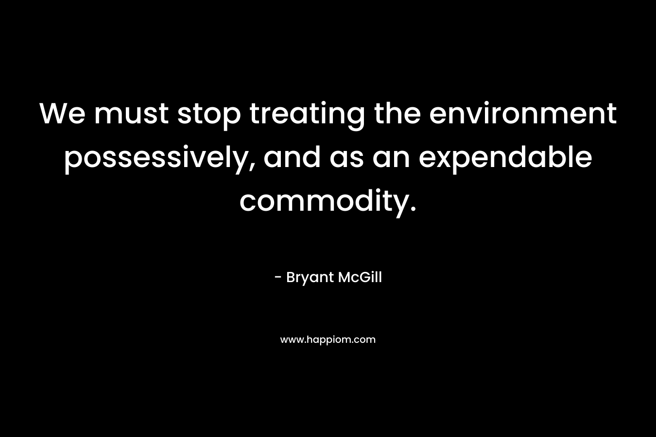 We must stop treating the environment possessively, and as an expendable commodity. – Bryant McGill