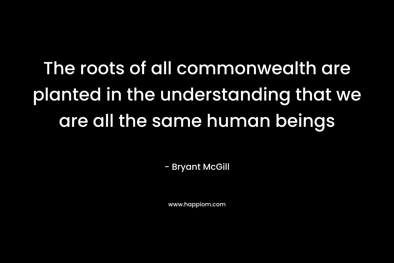 The roots of all commonwealth are planted in the understanding that we are all the same human beings – Bryant McGill