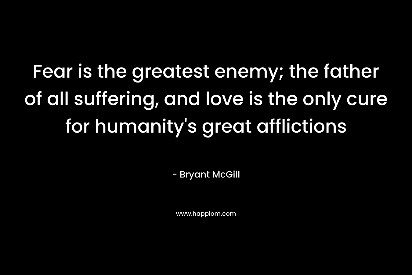 Fear is the greatest enemy; the father of all suffering, and love is the only cure for humanity’s great afflictions – Bryant McGill